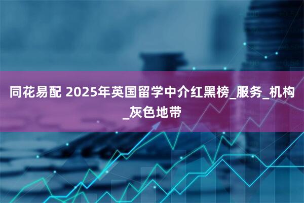 同花易配 2025年英国留学中介红黑榜_服务_机构_灰色地带