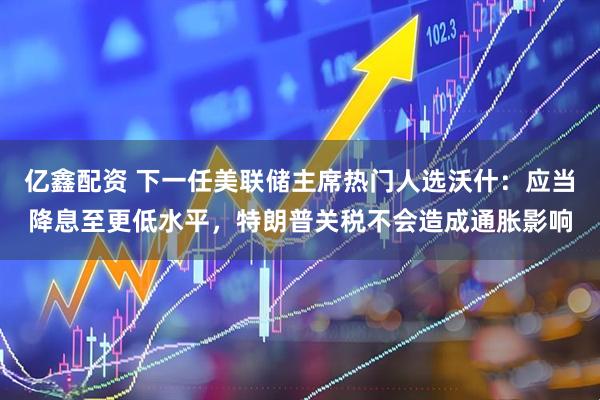 亿鑫配资 下一任美联储主席热门人选沃什：应当降息至更低水平，特朗普关税不会造成通胀影响