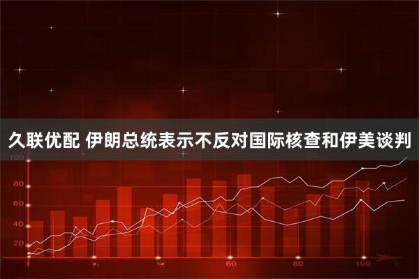 久联优配 伊朗总统表示不反对国际核查和伊美谈判