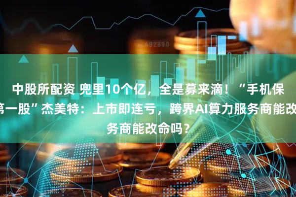 中股所配资 兜里10个亿，全是募来滴！“手机保护壳第一股”杰美特：上市即连亏，跨界AI算力服务商能改命吗？