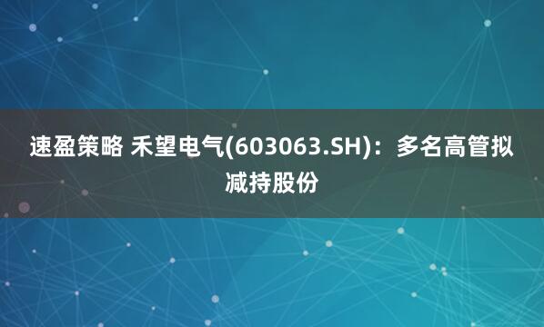 速盈策略 禾望电气(603063.SH)：多名高管拟减持股份