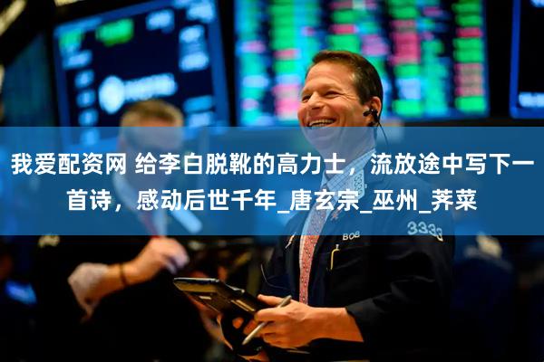 我爱配资网 给李白脱靴的高力士，流放途中写下一首诗，感动后世千年_唐玄宗_巫州_荠菜