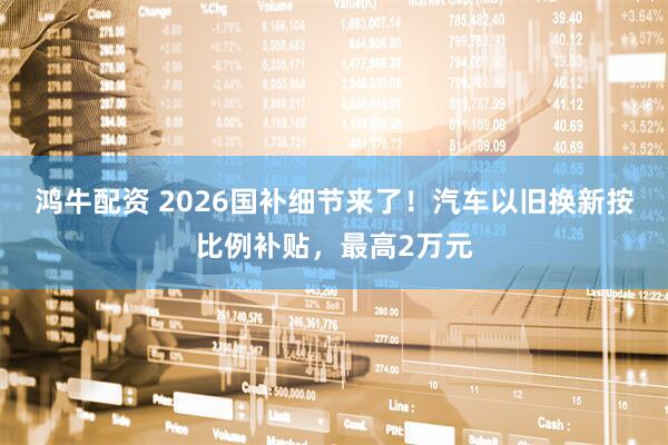 鸿牛配资 2026国补细节来了！汽车以旧换新按比例补贴，最高2万元