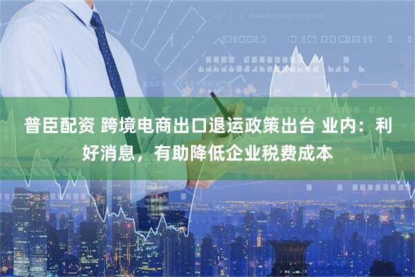 普臣配资 跨境电商出口退运政策出台 业内：利好消息，有助降低企业税费成本