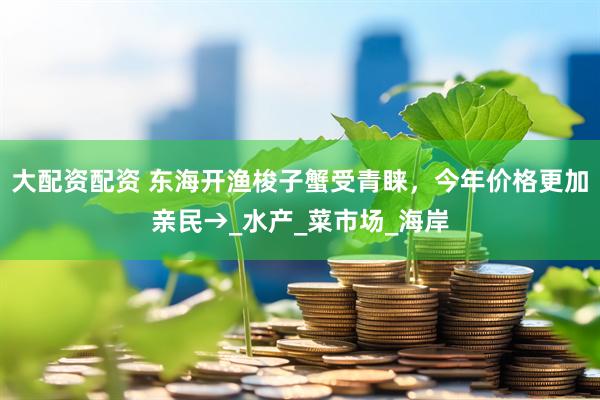 大配资配资 东海开渔梭子蟹受青睐，今年价格更加亲民→_水产_菜市场_海岸