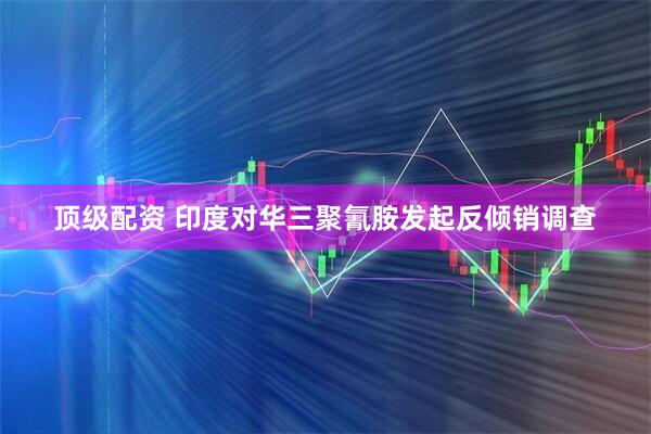 顶级配资 印度对华三聚氰胺发起反倾销调查