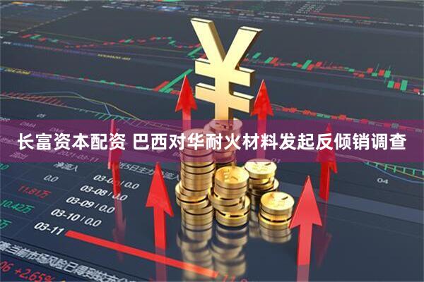 长富资本配资 巴西对华耐火材料发起反倾销调查