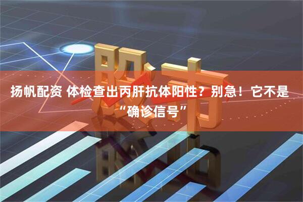 扬帆配资 体检查出丙肝抗体阳性？别急！它不是 “确诊信号”
